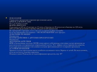 ПОКАЗАНИЯПОКАЗАНИЯ
Управление процессами старения при помощи диетыУправление процессами старения при помощи диеты
ПРИЕМ ДЛЯ ВЗРОСЛЫХПРИЕМ ДЛЯ ВЗРОСЛЫХ
От 1 до 4 капсул в деньОт 1 до 4 капсул в день
ФОРМА ВЫПУСКАФОРМА ВЫПУСКА
Одна капсула 620 мг в блистере по 15 штук, в баночке по 30 штук или в баночке по 120 штук.Одна капсула 620 мг в блистере по 15 штук, в баночке по 30 штук или в баночке по 120 штук.
ПРЕДУПРЕЖДЕНИЯ И МЕРЫ ПРЕДОСТОРОЖНОСТИПРЕДУПРЕЖДЕНИЯ И МЕРЫ ПРЕДОСТОРОЖНОСТИ
Не принимайте препарат, если у вас есть аллергия на яйца или рыбу.Не принимайте препарат, если у вас есть аллергия на яйца или рыбу.
Если вы беременны или кормите – НЕ ИСПОЛЬЗУЙТЕ этот продукт.Если вы беременны или кормите – НЕ ИСПОЛЬЗУЙТЕ этот продукт.
ПОБОЧНЫЕ РЕАКЦИИПОБОЧНЫЕ РЕАКЦИИ
НеизвестныНеизвестны
ВЗАИМОДЕЙСТВИЕ С ДРУГИМИ ПРЕПАРАТАМИВЗАИМОДЕЙСТВИЕ С ДРУГИМИ ПРЕПАРАТАМИ
НеизвестноНеизвестно
МЕХАНИЗМ ДЕЙСТВИЯМЕХАНИЗМ ДЕЙСТВИЯ
ФРФ и биоактивные пептиды ЭОПЯ стимулируют собственные стволовые клетки организма наФРФ и биоактивные пептиды ЭОПЯ стимулируют собственные стволовые клетки организма на
восстановление состарившихся поврежденных клеток. Этот эффект анти-старения усиливается,восстановление состарившихся поврежденных клеток. Этот эффект анти-старения усиливается,
благодаря использованию стволовыми клетками фитоаминокислот и морских протеинов.благодаря использованию стволовыми клетками фитоаминокислот и морских протеинов.
УСЛОВИЯ ХРАНЕНИЯУСЛОВИЯ ХРАНЕНИЯ
Хранить в сухом прохладном месте и избегать излишнего тепла. Беречь от детей. Не использовать,Хранить в сухом прохладном месте и избегать излишнего тепла. Беречь от детей. Не использовать,
если целостность упаковки нарушена.если целостность упаковки нарушена.
Показан в книге Рукводство по идентификации продуктов, стр. 307Показан в книге Рукводство по идентификации продуктов, стр. 307
 