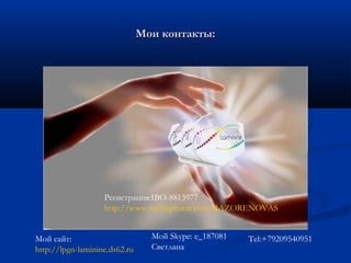 Мои контакты:Мои контакты:
Мой сайт:
http://lpgn-laminine.ds62.ru
Мой Skype: e_187081
Светлана
Регистрация:IBO-8813977
http://www.mylifepharm.com/RAZORENOVAS
Tel:+79209540951
 
