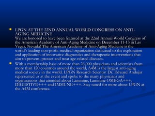  LPGN AT THE 22ND ANNUAL WORLD CONGRESS ON ANTI-LPGN AT THE 22ND ANNUAL WORLD CONGRESS ON ANTI-
AGING MEDICINEAGING MEDICINE
We are honored to have been featured at the 22nd Annual World Congress ofWe are honored to have been featured at the 22nd Annual World Congress of
the American Academy of Anti-Aging Medicine on December 11-13 in Lasthe American Academy of Anti-Aging Medicine on December 11-13 in Las
Vegas, Nevada! The American Academy of Anti-Aging Medicine is theVegas, Nevada! The American Academy of Anti-Aging Medicine is the
world’s leading non-profit medical organization dedicated to the explorationworld’s leading non-profit medical organization dedicated to the exploration
and application of innovative diagnostics and therapeutic interventions thatand application of innovative diagnostics and therapeutic interventions that
aim to prevent, protect and treat age-related diseases.aim to prevent, protect and treat age-related diseases.
 With a membership base of more than 26,000 physicians and scientists fromWith a membership base of more than 26,000 physicians and scientists from
more than 120 countries around the world, A4M is the largest anti-agingmore than 120 countries around the world, A4M is the largest anti-aging
medical society in the world. LPGN Research Scientist Dr. Edward Andujarmedical society in the world. LPGN Research Scientist Dr. Edward Andujar
represented us at the event and spoke to the many physicians andrepresented us at the event and spoke to the many physicians and
organizations that attended about Laminine, Laminine OMEGA+++,organizations that attended about Laminine, Laminine OMEGA+++,
DIGESTIVE+++ and IMMUNE+++. Stay tuned for more about LPGN atDIGESTIVE+++ and IMMUNE+++. Stay tuned for more about LPGN at
the A4M conference.the A4M conference.
 