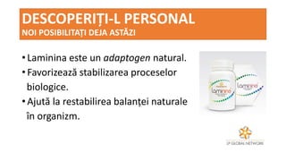DESCOPERIȚI-L PERSONAL
NOI POSIBILITAȚI DEJA ASTĂZI
• Laminina este un adaptogen natural.
• Favorizează stabilizarea proceselor
biologice.
• Ajută la restabilirea balanței naturale
în organizm.
 
