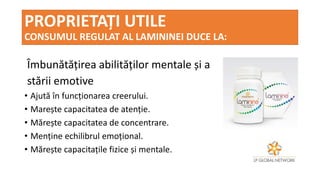 PROPRIETAȚI UTILE
CONSUMUL REGULAT AL LAMININEI DUCE LA:
Îmbunătățirea abilităților mentale și a
stării emotive
• Ajută în funcționarea creerului.
• Marește capacitatea de atenție.
• Mărește capacitatea de concentrare.
• Menține echilibrul emoțional.
• Mărește capacitațile fizice și mentale.
 
