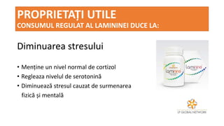 PROPRIETAȚI UTILE
CONSUMUL REGULAT AL LAMININEI DUCE LA:
Diminuarea stresului
• Menține un nivel normal de cortizol
• Regleaza nivelul de serotonină
• Diminuează stresul cauzat de surmenarea
fizică și mentală
 
