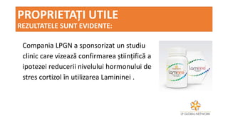 PROPRIETAȚI UTILE
REZULTATELE SUNT EVIDENTE:
Compania LPGN a sponsorizat un studiu
clinic care vizează confirmarea științifică a
ipotezei reducerii nivelului hormonului de
stres cortizol în utilizarea Lamininei .
 