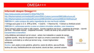 OMEGA+++
Informatii despre Omega+++
https://www.youtube.com/watch?v=ESq7YDLPYfA
http://lifepharmglobal.com/media/pdf/Custom/ENG-Custom-LaminineOMEGABrochure.pdf
http://lifepharmglobal.com/media/pdf/LaminineOMEGA/ENG-LaminineOMEGA-RefSheet.pdf
OMEGA+++, este compus din patru ingrediente de cea mai bună calitate:
+ Omega acizi grasi 3, 6, 9, EPA și DHA; + CoQ10; + Vitamina K2, + Extract ou fertilizat aviară
OMEGA+++, actioneaza pentru a avea un sistem circulator sănătos, care inseamna:
-fluxul sanguin optim la creier si alte organe; -functia cognitiva mai buna; -creșterea de energie; - dormiti
mai bine; -oboseală redusă; -creșterea imunitatii; -nivelul de stres și de cortizol mai mici.
Caracteristici si beneficii:
-imbunătățirea semnalizarii pe tot corpul; -artere mai maleabile si vasele de sange;
-agilitate sporită; -timp de recuperare mai rapid ca urmare a exercitarii intens;
-eliberare controlată și un efect pe termen lung; -nivelul trigliceridelor
echilibrate.
Contine: ouă, pește și soia gelatina, glicerina, ceara de albine, apa purificata,
lecitina din soia, fosfatidilcolină din soia lecitină, dioxid de titan, caramel culoare.
 