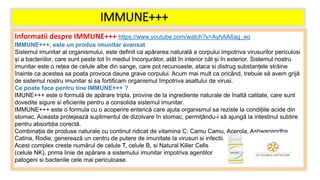 IMMUNE+++
Informatii despre IMMUNE+++ https://www.youtube.com/watch?v=AyhAA6ag_eo
IMMUNE+++, este un produs imunitar avansat
Sistemul imunitar al organismului, este definit ca apărarea naturală a corpului impotriva virusurilor periculosi
și a bacteriilor, care sunt peste tot în mediul înconjurător, atât în interior cât și în exterior. Sistemul nostru
imunitar este o rețea de celule albe din sange, care pot recunoaste, ataca si distrug substanțele străine
înainte ca acestea sa poata provoca daune grave corpului. Acum mai mult ca oricând, trebuie să avem grijă
de sistemul nostru imunitar si sa fortificam organismul împotriva asaltului de virusi.
Ce poate face pentru tine IMMUNE+++ ?
IMUNE+++ este o formulă de apărare tripla, provine de la ingrediente naturale de înaltă calitate, care sunt
dovedite sigure si eficiente pentru a consolida sistemul imunitar.
IMMUNE+++ este o formula cu o acoperire enterică care ajuta organismul sa reziste la condițiile acide din
stomac. Aceasta protejează suplimentul de dizolvare în stomac, permițându-i să ajungă la intestinul subtire
pentru absorbția corectă.
Combinația de produse naturale cu continut ridicat de vitamina C: Camu Camu, Acerola, Ashwagandha,
Catina, Rodie, generează un centru de putere de imunitate la virusuri si infectii.
Acest complex creste numărul de celule T, celule B, si Natural Killer Cells
(celule NK), prima linie de apărare a sistemului imunitar impotriva agentilor
patogeni si bacteriile cele mai periculoase.
 