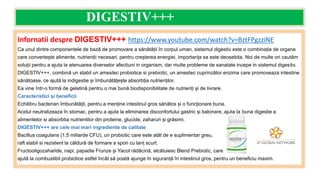 DIGESTIV+++
Infornatii despre DIGESTIV+++ https://www.youtube.com/watch?v=BztFPgzziNE
Ca unul dintre componentele de bază de promovare a sănătății în corpul uman, sistemul digestiv este o combinație de organe
care convertește alimente, nutrienții necesari, pentru creșterea energiei, importanța sa este deosebita. Noi de multe ori cautăm
soluții pentru a ajuta la atenuarea diverselor afectiuni in organism, dar multe probleme de sanatate incepe in sistemul digestiv.
DIGESTIV+++, combină un stabil un amestec probiotice si prebiotic, un amestec cuprinzător enzima care promoveaza intestine
sănătoase, ce ajută la indigestie și îmbunătățește absorbția nutrienților.
Ea vine într-o formă de gelatină pentru o mai bună biodisponibilitate de nutrienți și de livrare.
Caracteristici și beneficii
Echilibru bacterian îmbunătățit, pentru a menține intestinul gros sănătos și o funcționare buna.
Acidul neutralizeaza în stomac, pentru a ajuta la eliminarea disconfortului gastric și balonare, ajuta la buna digestie a
alimentelor si absorbtia nutrientilor din proteine, glucide, zaharuri și grăsimi.
DIGESTIV+++ are cele mai mari ingrediente de calitate
Bacillus coagulans (1,5 miliarde CFU), un probiotic care este atât de e suplimentar greu,
raft stabil si rezistent la căldură de formare a spori cu lanț scurt.
Fructooligozaharide, napi, papadie Frunze și Yacot rădăcină, alcătuiesc Blend Prebiotic, care
ajută la combustibil probiotice astfel încât să poată ajunge în siguranță în intestinul gros, pentru un beneficiu maxim.
 