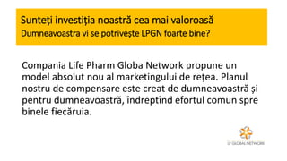 Sunteți investiția noastră cea mai valoroasă
Dumneavoastra vi se potrivește LPGN foarte bine?
Compania Life Pharm Globa Network propune un
model absolut nou al marketingului de rețea. Planul
nostru de compensare este creat de dumneavoastră și
pentru dumneavoastră, îndreptînd efortul comun spre
binele fiecăruia.
 