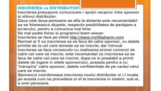 INSCRIEREA CA DISTRIBUITOR
Inscrierea presupune comunicare / sprijin reciproc intre sponsor si viitorul
distribuitor.
Daca cele doua persoane se afla la distanta este recomandabil sa se foloseasca
skypele, respectiv posibilitatea de partajare a ecranului, pentru a comunica mai
bine.Se mai poate folosi si programul team wiever.
Inscrierea se face pe sitele http://www.mylifepharm.com
Normal ar fi ca inscrierea sa se faca de catre sponsor, cu datele primite de la cel care
doreste sa se inscrie, dar intrucat inscrierea se face consecutiv cu realizarea primei
comenzi de catre cel care se inscrie, este recomandat ca inscrierea sa se faca de
catre cel care se inscrie, dupa ce in prealabil a primit datele de logare in sitele
sponsorului, aceasta pentru a nu “transpira” catre sponsor, datele confidentiale de
pe cardul celui care se inscrie.
Sponsorul coordoneaza inscrierea noului distribuitor si i-l invata pe acesta cum sa
procedeze si el la inscrierea in sistem, sub el, a unei persoane.
 