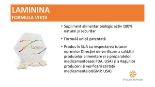 LAMININA
FORMULA VIEȚII
• Supliment alimentar biologic activ 100%
natural și securitar
• Formulă unică patentată
• Produs în SUA cu respectarea tuturor
normelor Direcției de verificare a calității
produselor alimentare și a preparatelor
medicamentoase( FDA, USA) și a Regulilor
producerii și verificarii calitații
medicamentelor(GMP, USA)
 