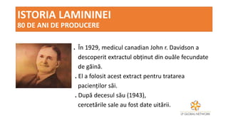 ISTORIA LAMININEI
80 DE ANI DE PRODUCERE
. În 1929, medicul canadian John r. Davidson a
descoperit extractul obținut din ouăle fecundate
de găină.
. El a folosit acest extract pentru tratarea
pacienților săi.
. După decesul său (1943),
cercetările sale au fost date uitării.
 