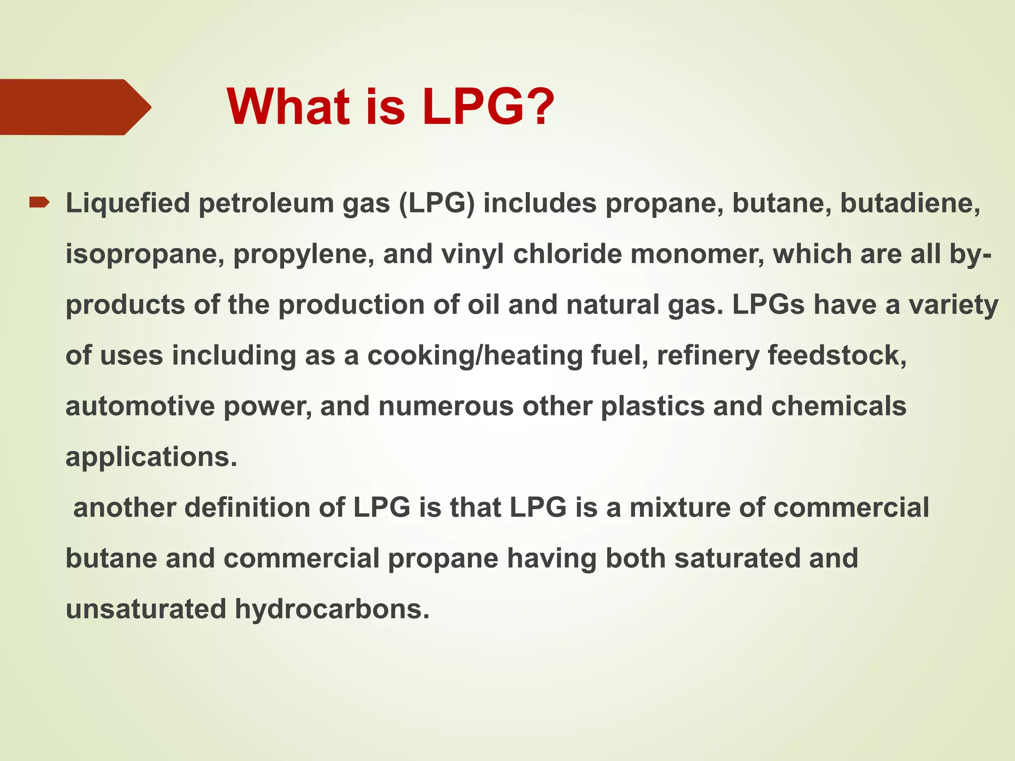 What is LPG?
 Liquefied petroleum gas (LPG) includes propane, butane, butadiene,
isopropane, propylene, and vinyl chloride monomer, which are all by-
products of the production of oil and natural gas. LPGs have a variety
of uses including as a cooking/heating fuel, refinery feedstock,
automotive power, and numerous other plastics and chemicals
applications.
another definition of LPG is that LPG is a mixture of commercial
butane and commercial propane having both saturated and
unsaturated hydrocarbons.
 