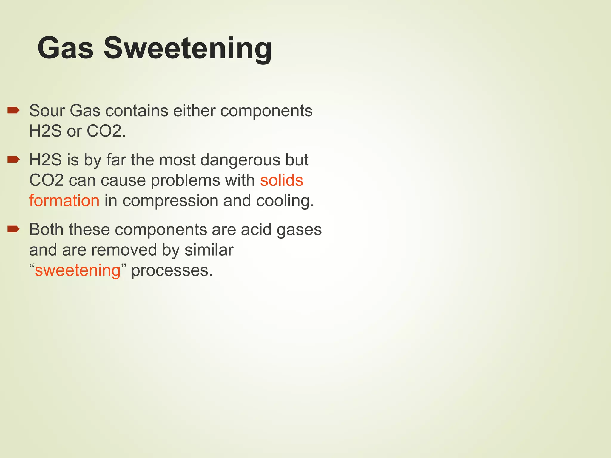 Gas Sweetening
 Sour Gas contains either components
H2S or CO2.
 H2S is by far the most dangerous but
CO2 can cause problems with solids
formation in compression and cooling.
 Both these components are acid gases
and are removed by similar
“sweetening” processes.
 