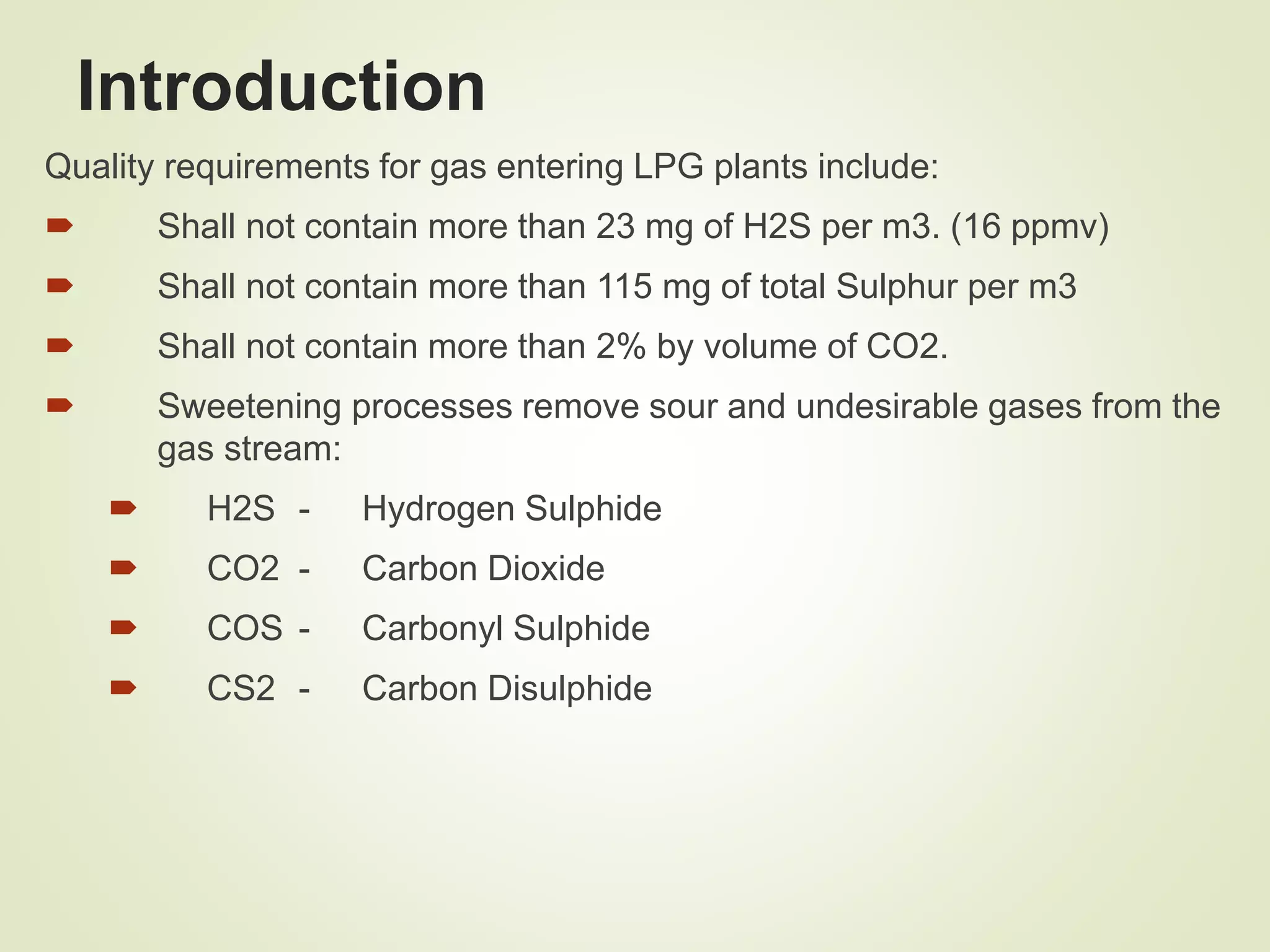 Introduction
Quality requirements for gas entering LPG plants include:
 Shall not contain more than 23 mg of H2S per m3. (16 ppmv)
 Shall not contain more than 115 mg of total Sulphur per m3
 Shall not contain more than 2% by volume of CO2.
 Sweetening processes remove sour and undesirable gases from the
gas stream:
 H2S - Hydrogen Sulphide
 CO2 - Carbon Dioxide
 COS - Carbonyl Sulphide
 CS2 - Carbon Disulphide
 