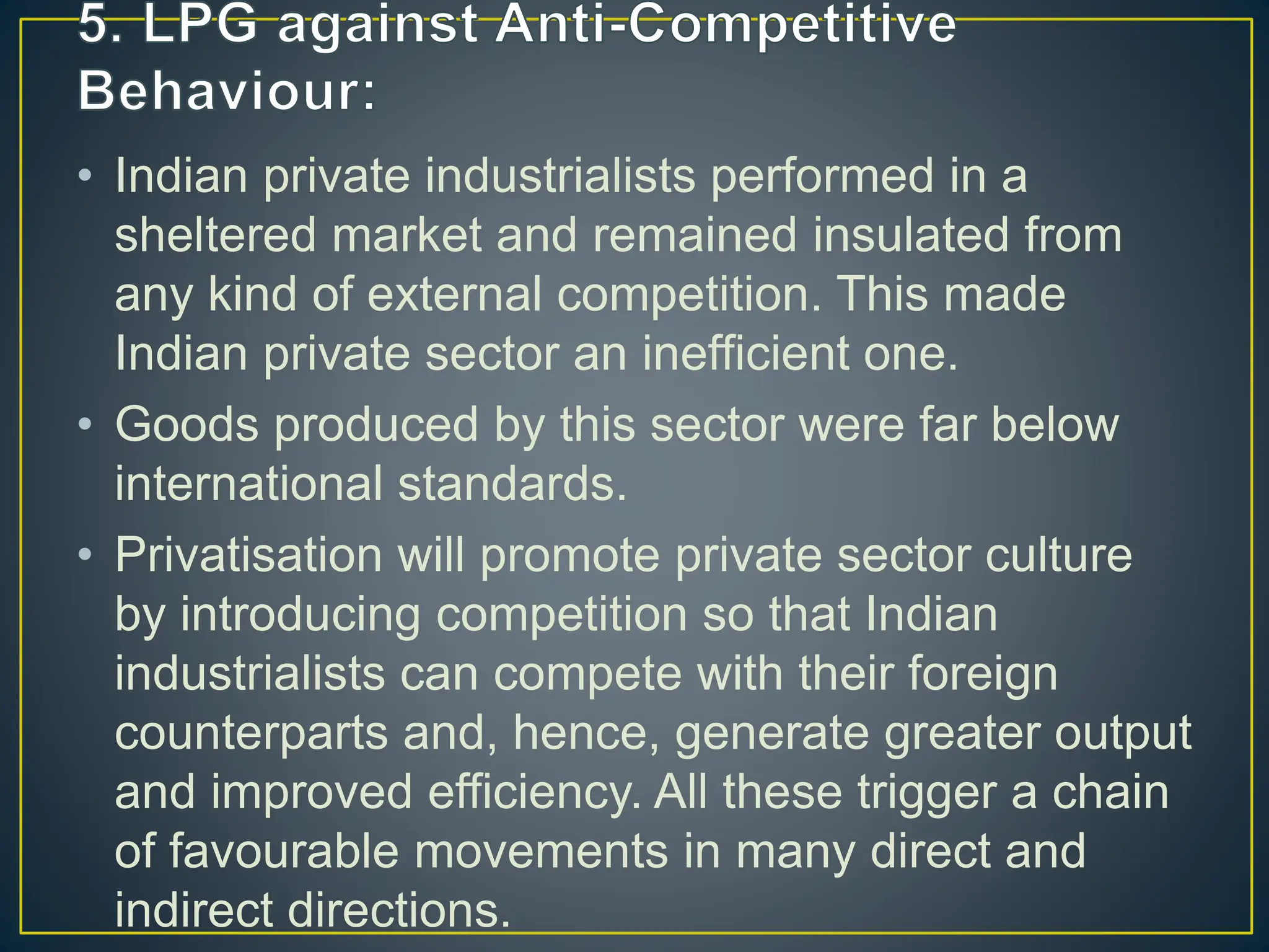 • Indian private industrialists performed in a
sheltered market and remained insulated from
any kind of external competition. This made
Indian private sector an inefficient one.
• Goods produced by this sector were far below
international standards.
• Privatisation will promote private sector culture
by introducing competition so that Indian
industrialists can compete with their foreign
counterparts and, hence, generate greater output
and improved efficiency. All these trigger a chain
of favourable movements in many direct and
indirect directions.
 