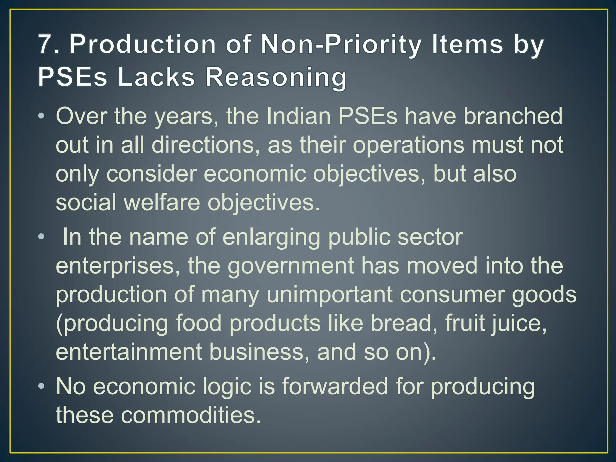 • Over the years, the Indian PSEs have branched
out in all directions, as their operations must not
only consider economic objectives, but also
social welfare objectives.
• In the name of enlarging public sector
enterprises, the government has moved into the
production of many unimportant consumer goods
(producing food products like bread, fruit juice,
entertainment business, and so on).
• No economic logic is forwarded for producing
these commodities.
 