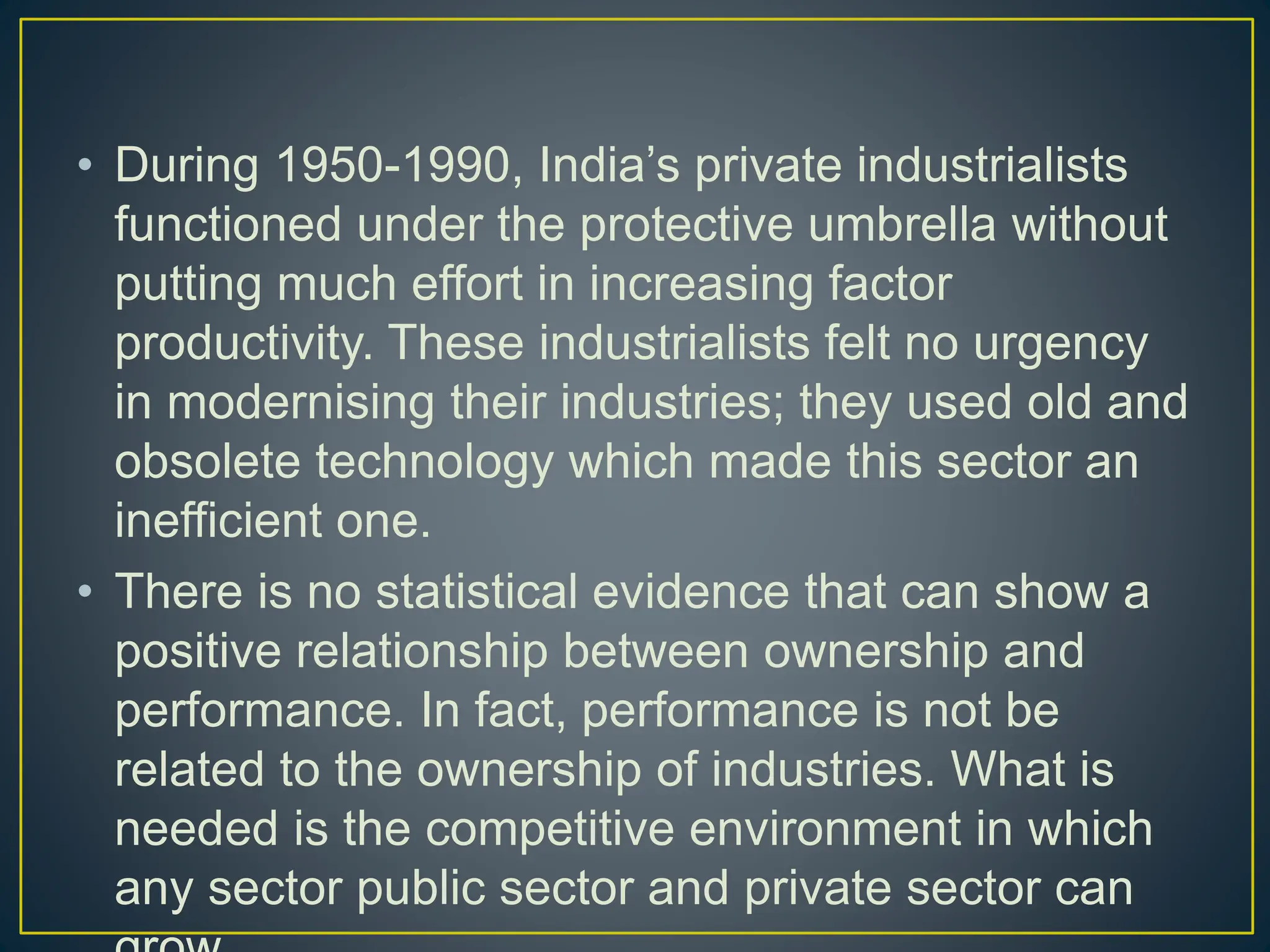 • During 1950-1990, India’s private industrialists
functioned under the protective umbrella without
putting much effort in increasing factor
productivity. These industrialists felt no urgency
in modernising their industries; they used old and
obsolete technology which made this sector an
inefficient one.
• There is no statistical evidence that can show a
positive relationship between ownership and
performance. In fact, performance is not be
related to the ownership of industries. What is
needed is the competitive environment in which
any sector public sector and private sector can
 