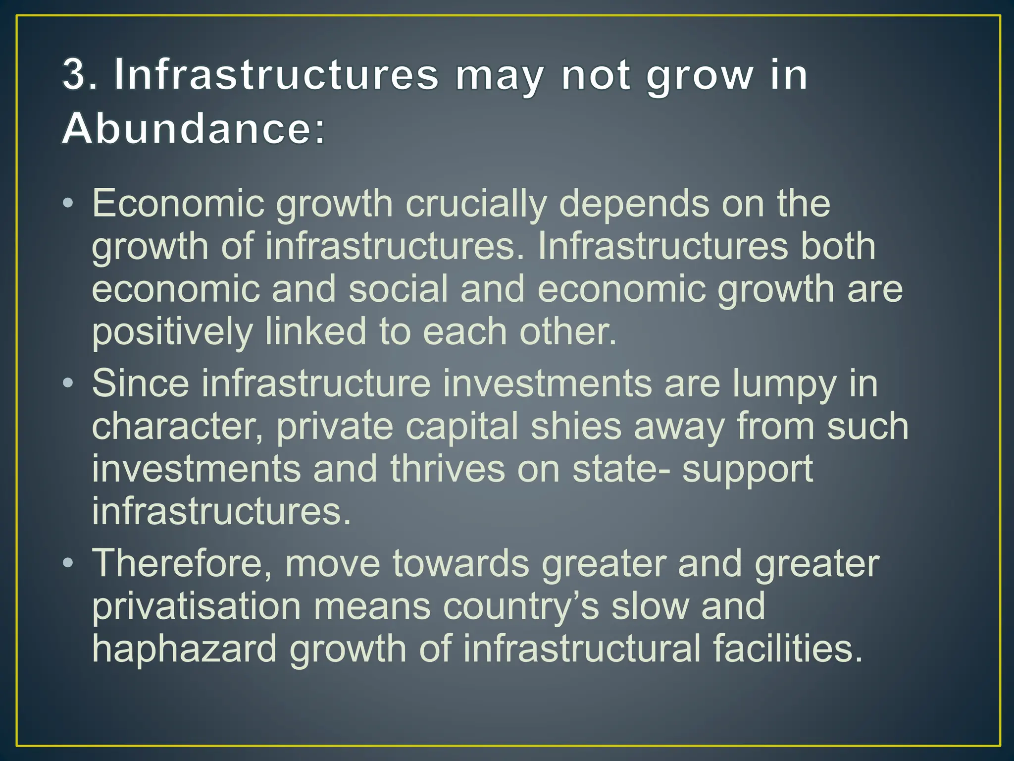 • Economic growth crucially depends on the
growth of infrastructures. Infrastructures both
economic and social and economic growth are
positively linked to each other.
• Since infrastructure investments are lumpy in
character, private capital shies away from such
investments and thrives on state- support
infrastructures.
• Therefore, move towards greater and greater
privatisation means country’s slow and
haphazard growth of infrastructural facilities.
 