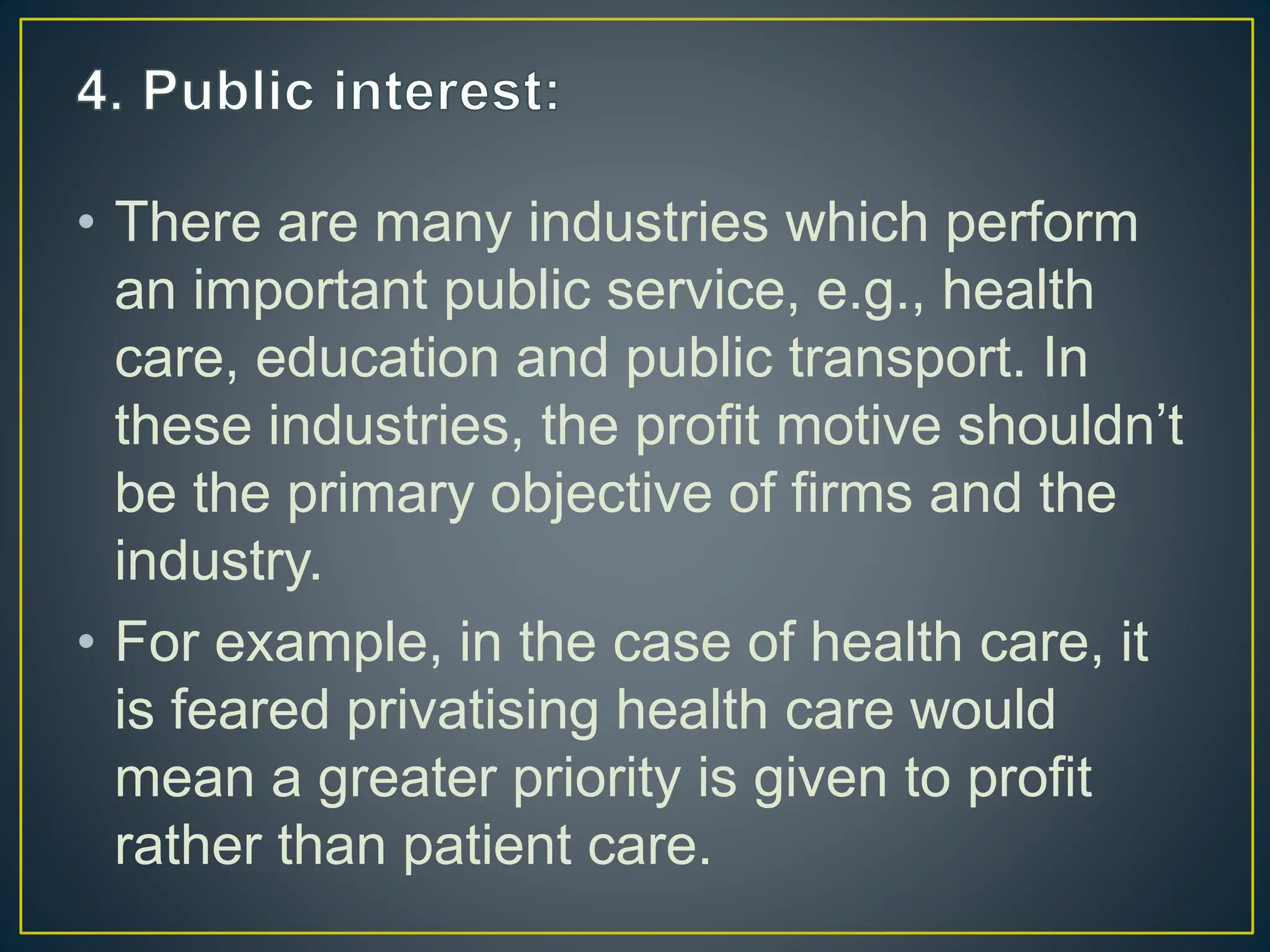 • There are many industries which perform
an important public service, e.g., health
care, education and public transport. In
these industries, the profit motive shouldn’t
be the primary objective of firms and the
industry.
• For example, in the case of health care, it
is feared privatising health care would
mean a greater priority is given to profit
rather than patient care.
 