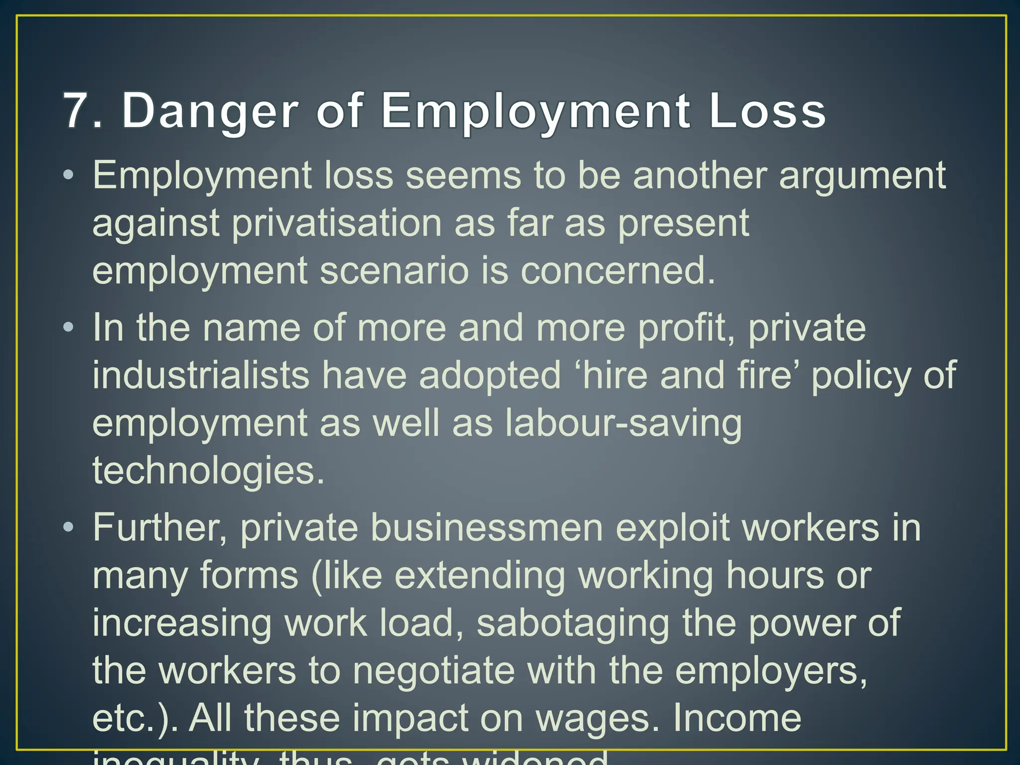 • Employment loss seems to be another argument
against privatisation as far as present
employment scenario is concerned.
• In the name of more and more profit, private
industrialists have adopted ‘hire and fire’ policy of
employment as well as labour-saving
technologies.
• Further, private businessmen exploit workers in
many forms (like extending working hours or
increasing work load, sabotaging the power of
the workers to negotiate with the employers,
etc.). All these impact on wages. Income
 