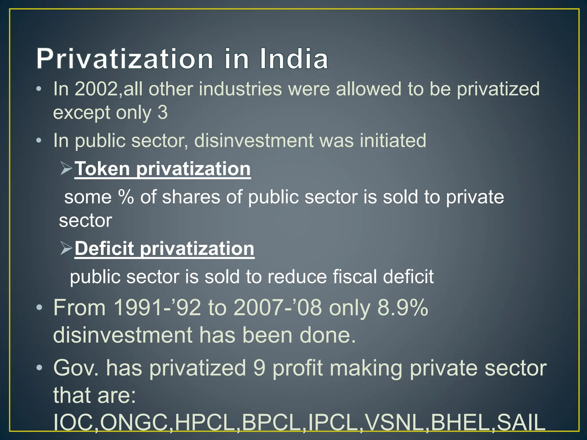 • In 2002,all other industries were allowed to be privatized
except only 3
• In public sector, disinvestment was initiated
Token privatization
some % of shares of public sector is sold to private
sector
Deficit privatization
public sector is sold to reduce fiscal deficit
• From 1991-’92 to 2007-’08 only 8.9%
disinvestment has been done.
• Gov. has privatized 9 profit making private sector
that are:
IOC,ONGC,HPCL,BPCL,IPCL,VSNL,BHEL,SAIL
 