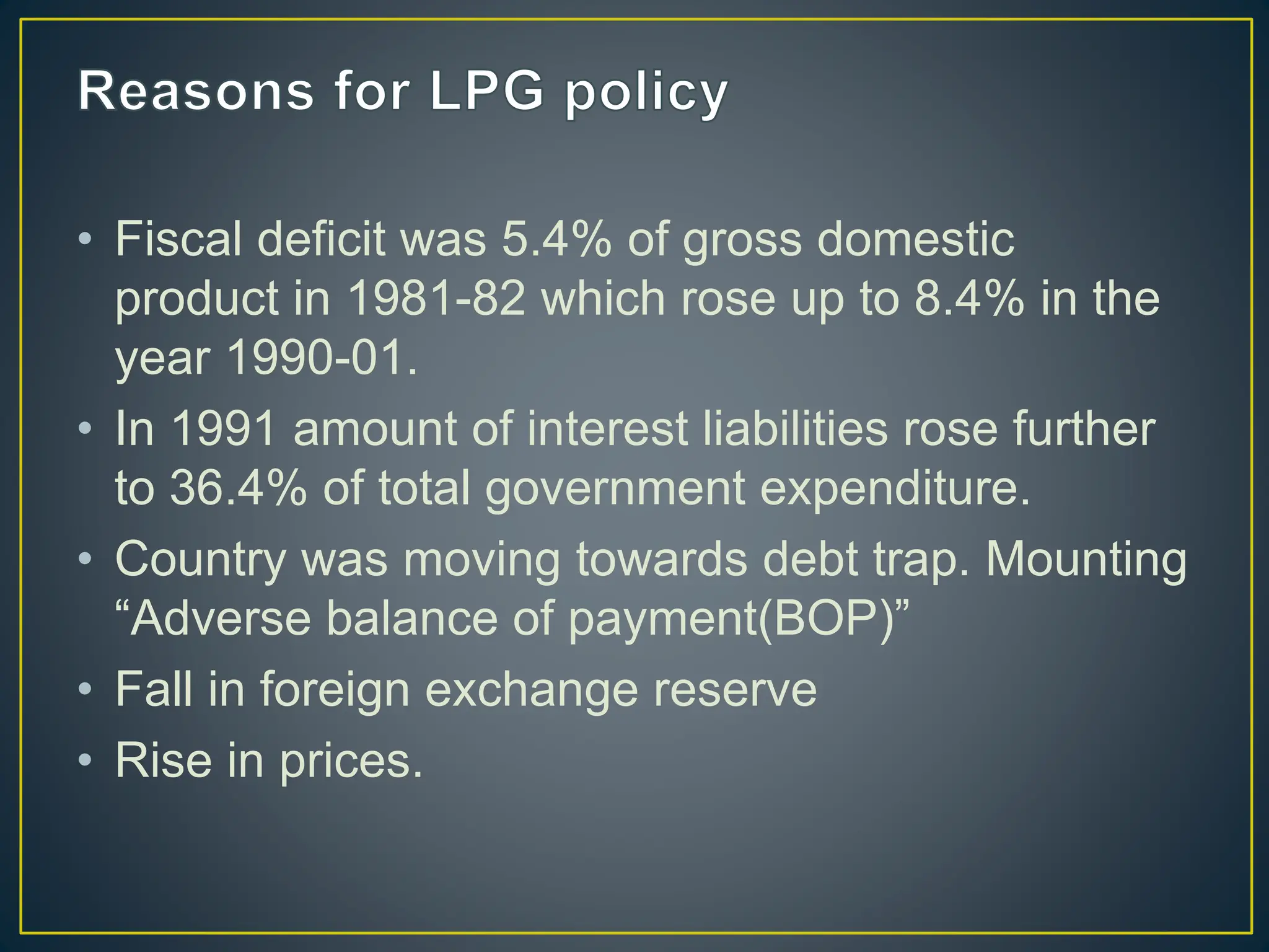• Fiscal deficit was 5.4% of gross domestic
product in 1981-82 which rose up to 8.4% in the
year 1990-01.
• In 1991 amount of interest liabilities rose further
to 36.4% of total government expenditure.
• Country was moving towards debt trap. Mounting
“Adverse balance of payment(BOP)”
• Fall in foreign exchange reserve
• Rise in prices.
 