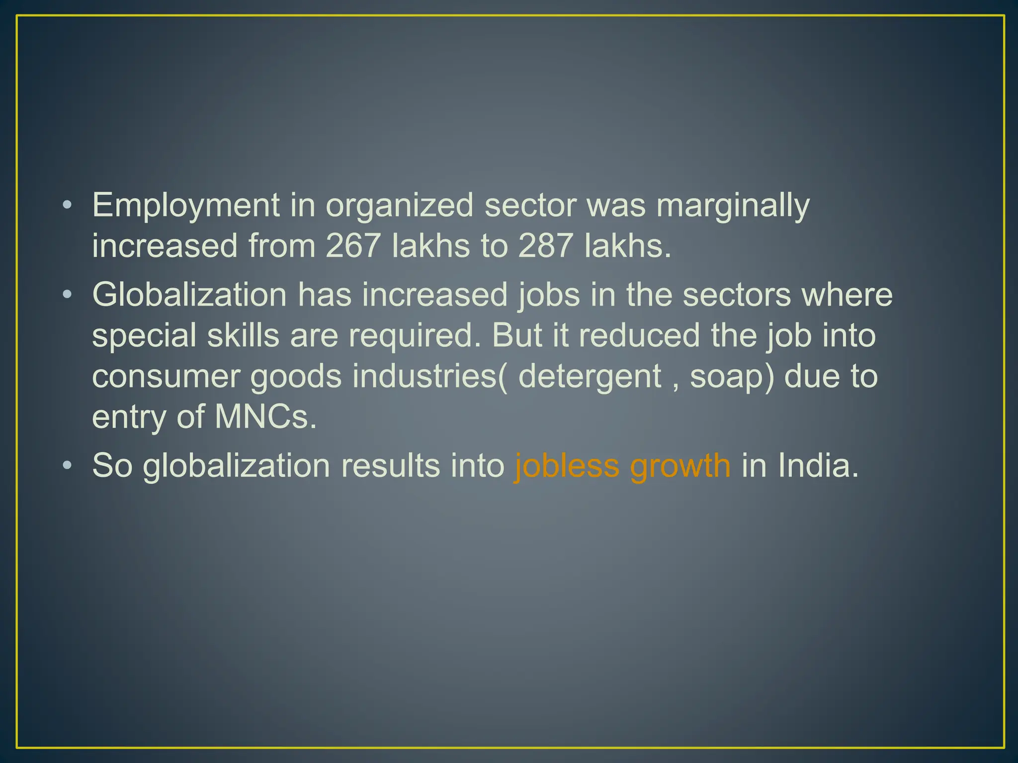 • Employment in organized sector was marginally
increased from 267 lakhs to 287 lakhs.
• Globalization has increased jobs in the sectors where
special skills are required. But it reduced the job into
consumer goods industries( detergent , soap) due to
entry of MNCs.
• So globalization results into jobless growth in India.
 