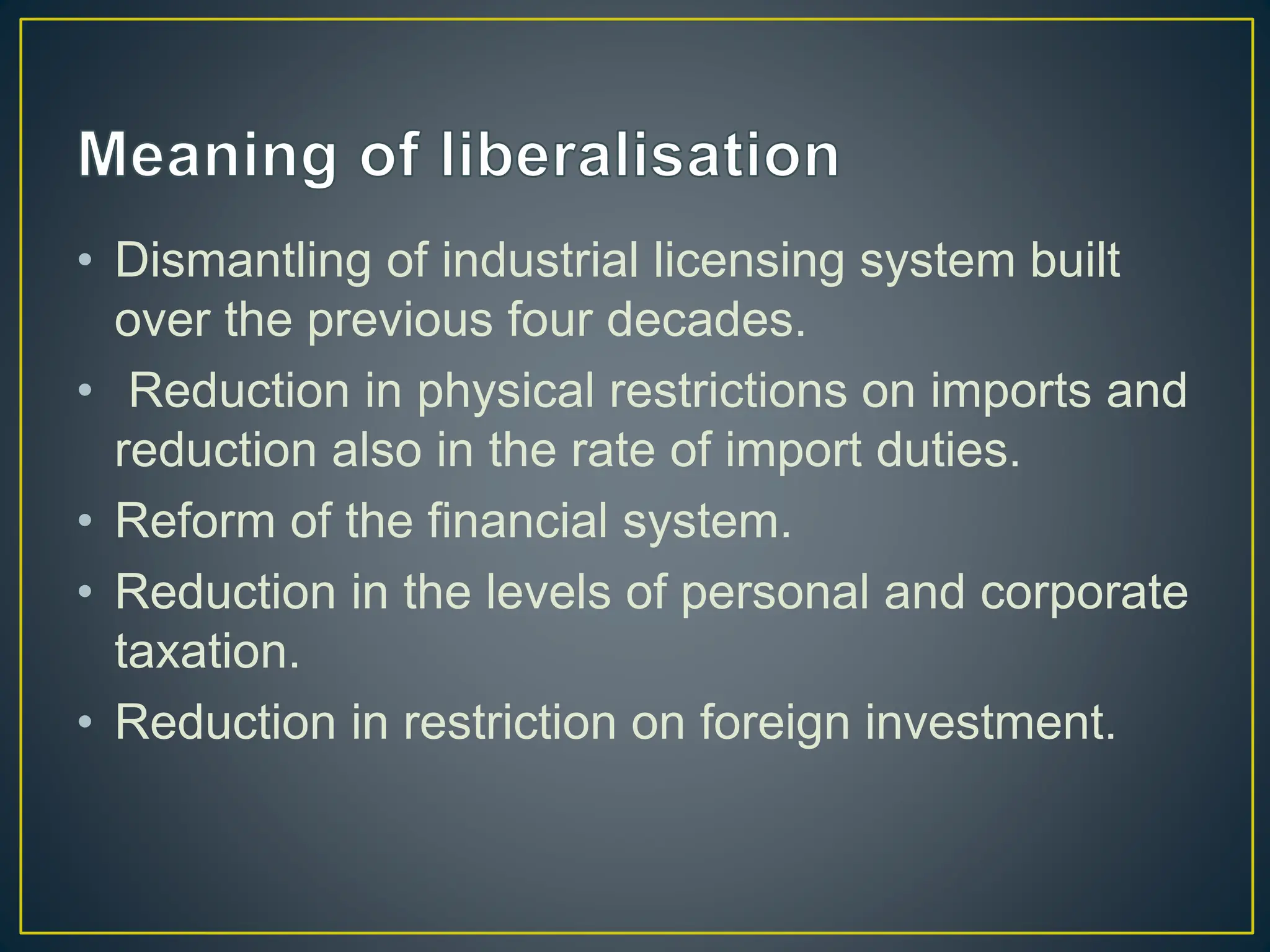 • Dismantling of industrial licensing system built
over the previous four decades.
• Reduction in physical restrictions on imports and
reduction also in the rate of import duties.
• Reform of the financial system.
• Reduction in the levels of personal and corporate
taxation.
• Reduction in restriction on foreign investment.
 