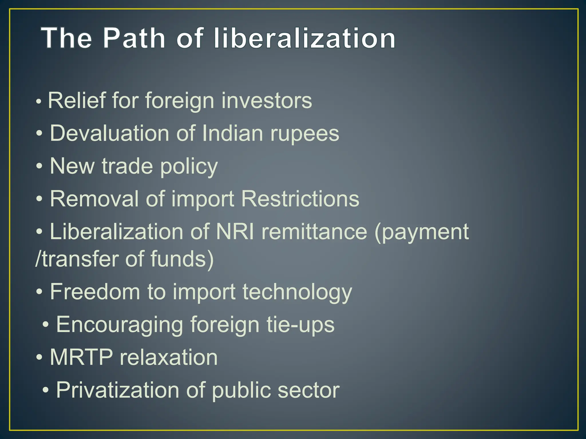 • Relief for foreign investors
• Devaluation of Indian rupees
• New trade policy
• Removal of import Restrictions
• Liberalization of NRI remittance (payment
/transfer of funds)
• Freedom to import technology
• Encouraging foreign tie-ups
• MRTP relaxation
• Privatization of public sector
 