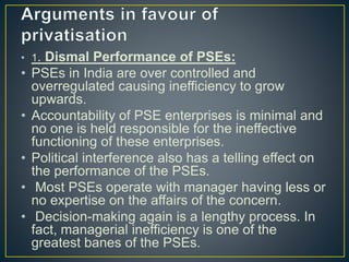 • 1. Dismal Performance of PSEs:
• PSEs in India are over controlled and
overregulated causing inefficiency to grow
upwards.
• Accountability of PSE enterprises is minimal and
no one is held responsible for the ineffective
functioning of these enterprises.
• Political interference also has a telling effect on
the performance of the PSEs.
• Most PSEs operate with manager having less or
no expertise on the affairs of the concern.
• Decision-making again is a lengthy process. In
fact, managerial inefficiency is one of the
greatest banes of the PSEs.
 