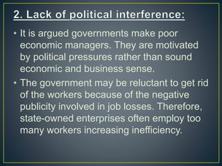 • It is argued governments make poor
economic managers. They are motivated
by political pressures rather than sound
economic and business sense.
• The government may be reluctant to get rid
of the workers because of the negative
publicity involved in job losses. Therefore,
state-owned enterprises often employ too
many workers increasing inefficiency.
 