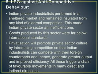 • Indian private industrialists performed in a
sheltered market and remained insulated from
any kind of external competition. This made
Indian private sector an inefficient one.
• Goods produced by this sector were far below
international standards.
• Privatisation will promote private sector culture
by introducing competition so that Indian
industrialists can compete with their foreign
counterparts and, hence, generate greater output
and improved efficiency. All these trigger a chain
of favourable movements in many direct and
indirect directions.
 
