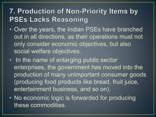 • Over the years, the Indian PSEs have branched
out in all directions, as their operations must not
only consider economic objectives, but also
social welfare objectives.
• In the name of enlarging public sector
enterprises, the government has moved into the
production of many unimportant consumer goods
(producing food products like bread, fruit juice,
entertainment business, and so on).
• No economic logic is forwarded for producing
these commodities.
 