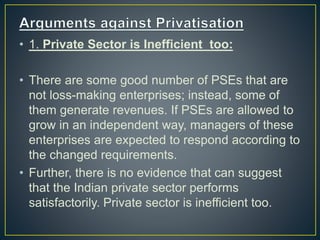 • 1. Private Sector is Inefficient too:
• There are some good number of PSEs that are
not loss-making enterprises; instead, some of
them generate revenues. If PSEs are allowed to
grow in an independent way, managers of these
enterprises are expected to respond according to
the changed requirements.
• Further, there is no evidence that can suggest
that the Indian private sector performs
satisfactorily. Private sector is inefficient too.
 