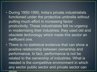• During 1950-1990, India’s private industrialists
functioned under the protective umbrella without
putting much effort in increasing factor
productivity. These industrialists felt no urgency
in modernising their industries; they used old and
obsolete technology which made this sector an
inefficient one.
• There is no statistical evidence that can show a
positive relationship between ownership and
performance. In fact, performance is not be
related to the ownership of industries. What is
needed is the competitive environment in which
any sector public sector and private sector can
 