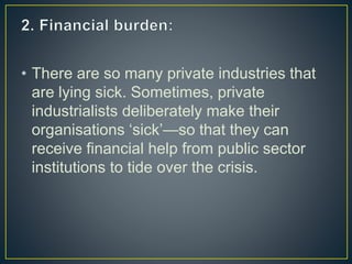 • There are so many private industries that
are lying sick. Sometimes, private
industrialists deliberately make their
organisations ‘sick’—so that they can
receive financial help from public sector
institutions to tide over the crisis.
 