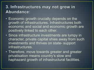 • Economic growth crucially depends on the
growth of infrastructures. Infrastructures both
economic and social and economic growth are
positively linked to each other.
• Since infrastructure investments are lumpy in
character, private capital shies away from such
investments and thrives on state- support
infrastructures.
• Therefore, move towards greater and greater
privatisation means country’s slow and
haphazard growth of infrastructural facilities.
 