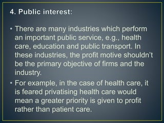 • There are many industries which perform
an important public service, e.g., health
care, education and public transport. In
these industries, the profit motive shouldn’t
be the primary objective of firms and the
industry.
• For example, in the case of health care, it
is feared privatising health care would
mean a greater priority is given to profit
rather than patient care.
 