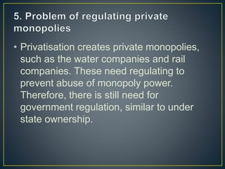 • Privatisation creates private monopolies,
such as the water companies and rail
companies. These need regulating to
prevent abuse of monopoly power.
Therefore, there is still need for
government regulation, similar to under
state ownership.
 