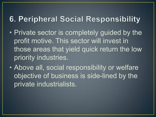 • Private sector is completely guided by the
profit motive. This sector will invest in
those areas that yield quick return the low
priority industries.
• Above all, social responsibility or welfare
objective of business is side-lined by the
private industrialists.
 