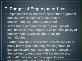 • Employment loss seems to be another argument
against privatisation as far as present
employment scenario is concerned.
• In the name of more and more profit, private
industrialists have adopted ‘hire and fire’ policy of
employment as well as labour-saving
technologies.
• Further, private businessmen exploit workers in
many forms (like extending working hours or
increasing work load, sabotaging the power of
the workers to negotiate with the employers,
etc.). All these impact on wages. Income
 