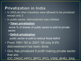 • In 2002,all other industries were allowed to be privatized
except only 3
• In public sector, disinvestment was initiated
Token privatization
some % of shares of public sector is sold to private
sector
Deficit privatization
public sector is sold to reduce fiscal deficit
• From 1991-’92 to 2007-’08 only 8.9%
disinvestment has been done.
• Gov. has privatized 9 profit making private sector
that are:
IOC,ONGC,HPCL,BPCL,IPCL,VSNL,BHEL,SAIL
 