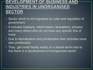 • Sector which is not regulated by rules and regulation of
government.
• It includes hawkers, retail traders, lariwallahs, artisans
and many others who do not have any specific line of
trade.
• Due to liberalization and privatization their activities have
also proliferated.
• They get credit facility easily on a liberal terms due to
this there is a development of unorganized sector
 