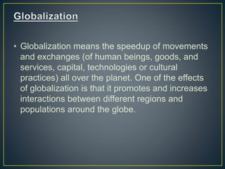 • Globalization means the speedup of movements
and exchanges (of human beings, goods, and
services, capital, technologies or cultural
practices) all over the planet. One of the effects
of globalization is that it promotes and increases
interactions between different regions and
populations around the globe.
 