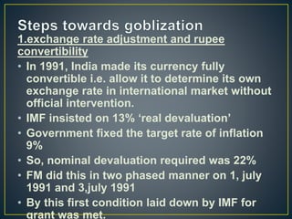 1.exchange rate adjustment and rupee
convertibility
• In 1991, India made its currency fully
convertible i.e. allow it to determine its own
exchange rate in international market without
official intervention.
• IMF insisted on 13% ‘real devaluation’
• Government fixed the target rate of inflation
9%
• So, nominal devaluation required was 22%
• FM did this in two phased manner on 1, july
1991 and 3,july 1991
• By this first condition laid down by IMF for
grant was met.
 