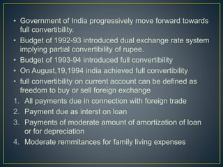 • Government of India progressively move forward towards
full convertibility.
• Budget of 1992-93 introduced dual exchange rate system
implying partial convertibility of rupee.
• Budget of 1993-94 introduced full convertibility
• On August,19,1994 india achieved full convertibility
• full convertibility on current account can be defined as
freedom to buy or sell foreign exchange
1. All payments due in connection with foreign trade
2. Payment due as interst on loan
3. Payments of moderate amount of amortization of loan
or for depreciation
4. Moderate remmitances for family living expenses
 