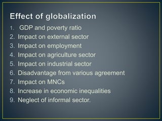 1. GDP and poverty ratio
2. Impact on external sector
3. Impact on employment
4. Impact on agriculture sector
5. Impact on industrial sector
6. Disadvantage from various agreement
7. Impact on MNCs
8. Increase in economic inequalities
9. Neglect of informal sector.
 