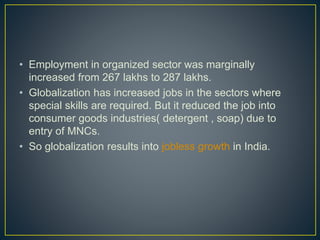 • Employment in organized sector was marginally
increased from 267 lakhs to 287 lakhs.
• Globalization has increased jobs in the sectors where
special skills are required. But it reduced the job into
consumer goods industries( detergent , soap) due to
entry of MNCs.
• So globalization results into jobless growth in India.
 