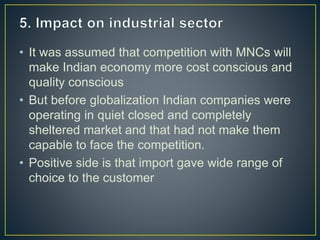 • It was assumed that competition with MNCs will
make Indian economy more cost conscious and
quality conscious
• But before globalization Indian companies were
operating in quiet closed and completely
sheltered market and that had not make them
capable to face the competition.
• Positive side is that import gave wide range of
choice to the customer
 