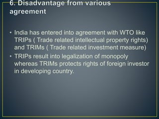 • India has entered into agreement with WTO like
TRIPs ( Trade related intellectual property rights)
and TRIMs ( Trade related investment measure)
• TRIPs result into legalization of monopoly
whereas TRIMs protects rights of foreign investor
in developing country.
 
