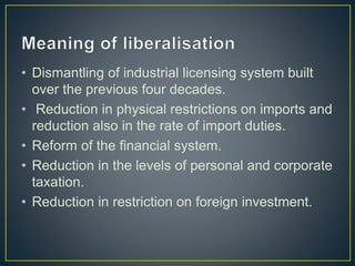 • Dismantling of industrial licensing system built
over the previous four decades.
• Reduction in physical restrictions on imports and
reduction also in the rate of import duties.
• Reform of the financial system.
• Reduction in the levels of personal and corporate
taxation.
• Reduction in restriction on foreign investment.
 